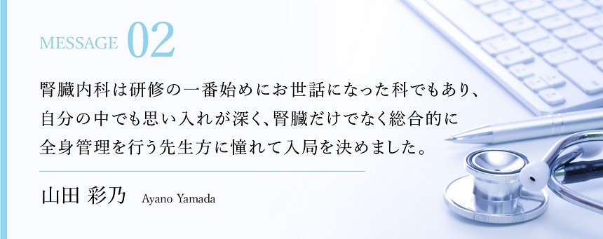 腎臓内科は研修の一番始めにお世話になった科でもあり，自分の中でも思い入れが深く，腎臓だけでなく総合的に全身管理を行う先生方に憧れて入局を決めました。　山田彩乃