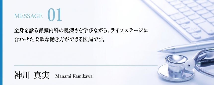 全身を診る腎臓内科の奥深さを学びながら、ライフステージに合わせた柔軟な働き方ができる医局です。　神川真実