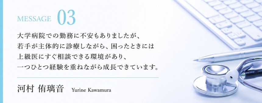 大学病院での勤務に不安もありましたが、若手が主体的に診療しながら、困ったときには上級医にすぐ相談できる環境があり、一つひとつ経験を重ねながら成長できています。  　河村侑璃音
